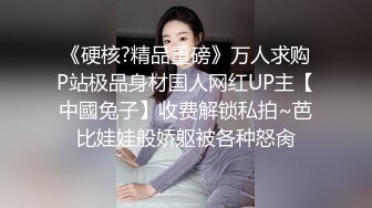 《硬核?精品重磅》万人求购P站极品身材国人网红UP主【中國兔子】收费解锁私拍~芭比娃娃般娇躯被各种怒肏