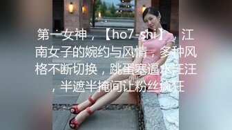 第一女神，【ho7-shi】，江南女子的婉约与风情，多种风格不断切换，跳蛋塞逼水汪汪，半遮半掩间让粉丝疯狂