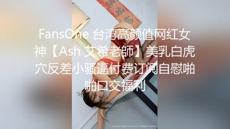 FansOne 台湾高颜值网红女神【Ash 艾希老師】美乳白虎穴反差小骚逼付费订阅自慰啪啪口交福利