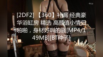 [2DF2] 【360】补漏 经典豪华浴缸房 精选 高颜值小情侣啪啪，身材好叫的骚[MP4/149MB][BT种子]