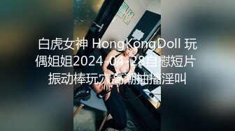 白虎女神 HongKongDoll 玩偶姐姐2024-04-28自慰短片 振动棒玩穴高潮抽搐淫叫