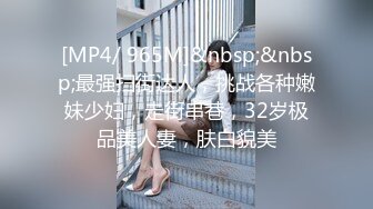 [MP4/ 965M]&nbsp;&nbsp;最强扫街达人，挑战各种嫩妹少妇，走街串巷，32岁极品美人妻，肤白貌美