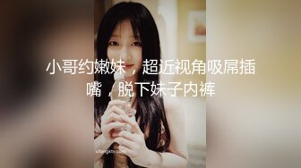 小哥约嫩妹，超近视角吸屌插嘴，脱下妹子内裤