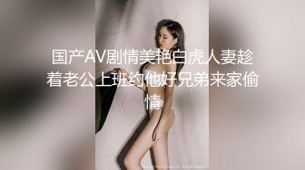 国产AV剧情美艳白虎人妻趁着老公上班约他好兄弟来家偷情