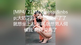 [MP4/ 219M]&nbsp;&nbsp;大奶少妇 不行了受不了了 就想坐上去 啊啊 就想男人伺候我 啊啊 操死了