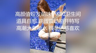 高颜值短发萌妹子KIKI卫生间道具自慰 跳蛋震动掰开特写高潮大量喷水 很是诱惑喜欢不要错过