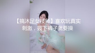 【搞沐足女技师】喜欢玩真实刺激，拔下裤子就要操