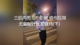 三肌肉男互吃巨屌,俩根巨屌无套轮奸长发骚鸡(下) 