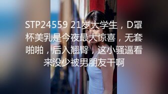 STP24559 21岁大学生，D罩杯美乳是今夜最大惊喜，无套啪啪，后入翘臀，这小骚逼看来没少被男朋友干啊