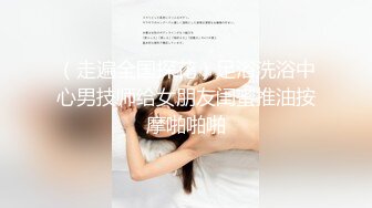 （走遍全国探花）足浴洗浴中心男技师给女朋友闺蜜推油按摩啪啪啪