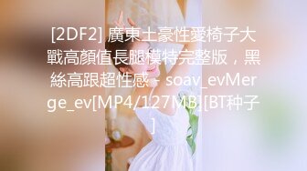 [2DF2] 廣東土豪性愛椅子大戰高顏值長腿模特完整版，黑絲高跟超性感 - soav_evMerge_ev[MP4/127MB][BT种子]