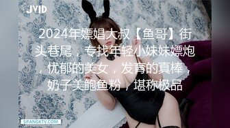 2024年嫖娼大叔【鱼哥】街头巷尾，专找年轻小妹妹嫖炮，忧郁的美女，发育的真棒，奶子美鲍鱼粉，堪称极品