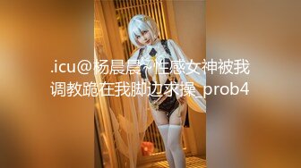 .icu@杨晨晨~性感女神被我调教跪在我脚边求操_prob4