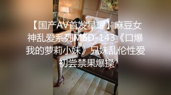 【国产AV首发星耀】麻豆女神乱爱系列MSD-143《口爆我的萝莉小妹》兄妹乱伦性爱 初尝禁果爆操