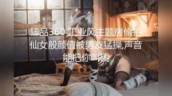 臻品360 工业风主题房偷拍仙女般颜值被男友猛操,声音能把你叫硬