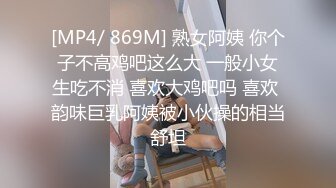 [MP4/ 869M] 熟女阿姨 你个子不高鸡吧这么大 一般小女生吃不消 喜欢大鸡吧吗 喜欢 韵味巨乳阿姨被小伙操的相当舒坦