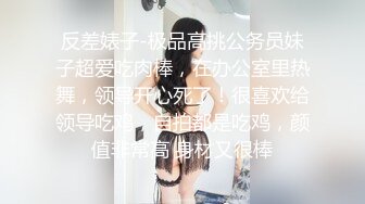 反差婊子-极品高挑公务员妹子超爱吃肉棒，在办公室里热舞，领导开心死了！很喜欢给领导吃鸡，自拍都是吃鸡，颜值非常高 身材又很棒