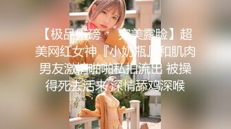 【极品重磅❤️完美露脸】超美网红女神『小奶瓶』和肌肉男友激情啪啪私拍流出 被操得死去活来 深情舔鸡深喉