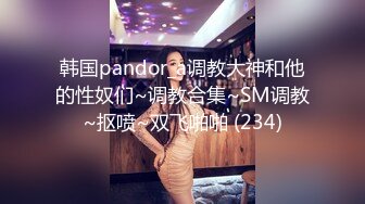 韩国pandor_a调教大神和他的性奴们~调教合集~SM调教~抠喷~双飞啪啪 (234)