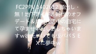 FC2PPV 1402612 顔出し・無！地下アイドル時代のオフデート＆共同性活中の自宅にて孕ませ中出し晒しちゃいますｗ彼氏がいても仮パパＳＥＸに夢中ｗ