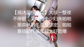 【搞沐足按摩女】大叔一整夜不停歇，又勾搭个少妇来啪啪，黑森林阴毛真是浓密，啪啪暴插动作幅度超大好劲爆