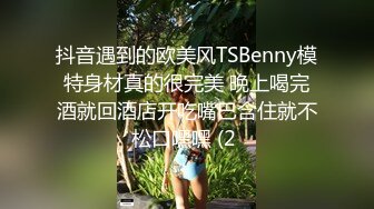 抖音遇到的欧美风TSBenny模特身材真的很完美 晚上喝完酒就回酒店开吃嘴巴含住就不松口嘿嘿 (2 