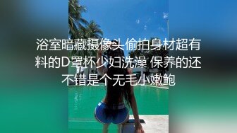 浴室暗藏摄像头偷拍身材超有料的D罩杯少妇洗澡 保养的还不错是个无毛小嫩鲍