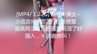 [MP4/ 1.22G] 网红小美女~小改改吖~酒店约粉丝做爱，道具两三样先把骚穴玩湿了好插入，干的嗷嗷叫！