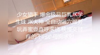 少女猎手 爆肏极品巨乳JK学生妹 JK大神 全自动嫩穴服务 玩弄蜜壶直呼求饶 快慢交替痒的不行小母狗求射