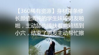 【360稀有资源】身材苗条修长颜值清纯的学生妹跟男友啪啪，主动舔肉棒扶着鸡鸡插到小穴，结束了男友主动帮忙擦穴