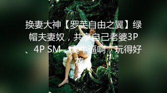 换妻大神【罗芙自由之翼】绿帽夫妻奴，共享自己老婆3P、4P SM，真牛逼啊，玩得好花！