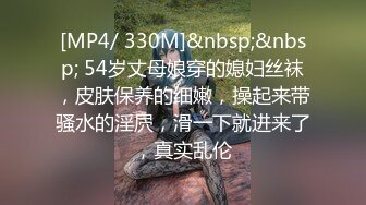 [MP4/ 330M]&nbsp;&nbsp; 54岁丈母娘穿的媳妇丝袜，皮肤保养的细嫩，操起来带骚水的淫屄，滑一下就进来了，真实乱伦