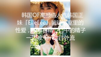 ✨韩国OF高颜值人气韩国正妹「ElleLee」玻璃浴室里的性爱，口爆吞精，口中的精子一边被干一边往外流