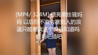 [MP4/ 324M] 漂亮黑丝骚妈妈 以后你不准去塞别人的浪逼只能塞我这个臭逼知道吗 假鸡吧插吧